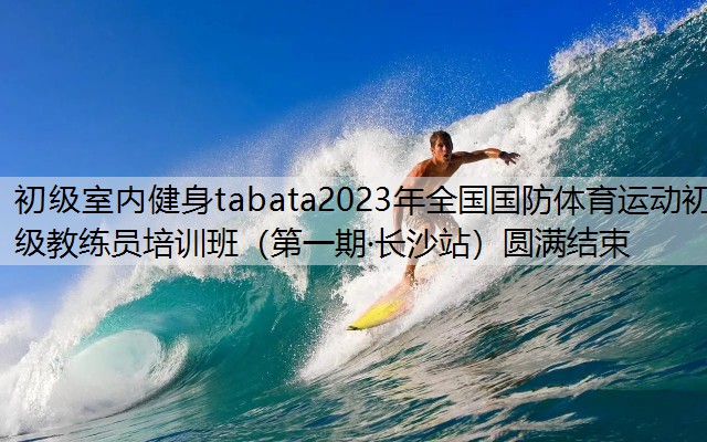 初级室内健身tabata2023年全国国防体育运动初级教练员培训班（第一期·长沙站）圆满结束